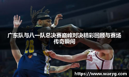 广东队与八一队总决赛巅峰对决精彩回顾与赛场传奇瞬间